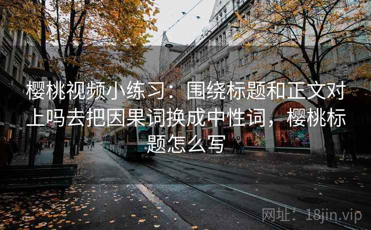 樱桃视频小练习:围绕标题和正文对上吗去把因果词换成中性词,樱桃标题怎么写 樱桃视频小练习:围绕标题和正文对上吗去把因果词换成中性词,樱桃标题怎么写