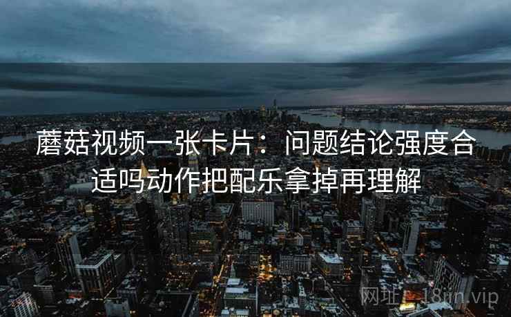 蘑菇视频一张卡片:问题结论强度合适吗动作把配乐拿掉再理解 蘑菇视频一张卡片:问题结论强度合适吗动作把配乐拿掉再理解