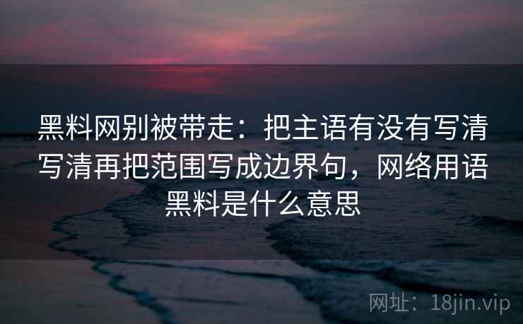 黑料网别被带走:把主语有没有写清写清再把范围写成边界句,网络用语黑料是什么意思 黑料网别被带走:把主语有没有写清写清再把范围写成边界句,网络用语黑料是什么意思