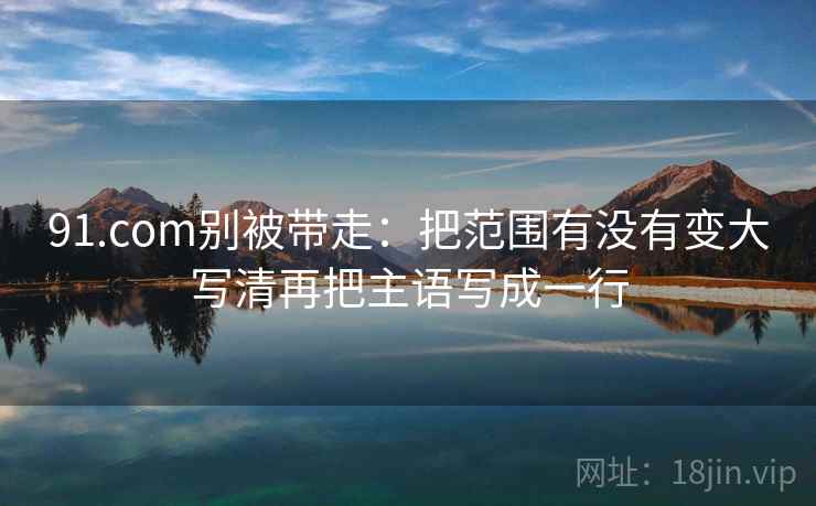 91.com别被带走:把范围有没有变大写清再把主语写成一行 91.com别被带走:把范围有没有变大写清再把主语写成一行