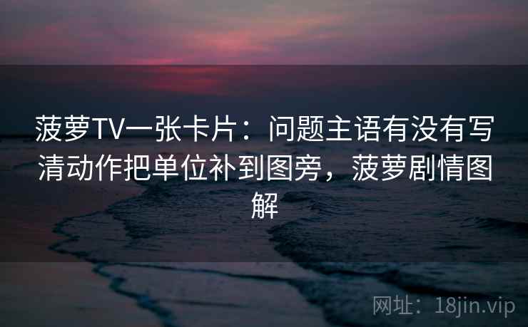 菠萝TV一张卡片：问题主语有没有写清动作把单位补到图旁，菠萝剧情图解