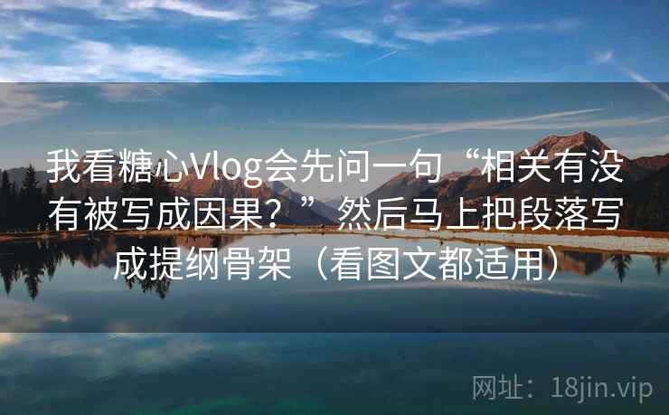 我看糖心Vlog会先问一句“相关有没有被写成因果？”然后马上把段落写成提纲骨架（看图文都适用）