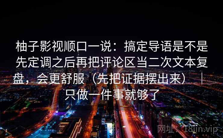 柚子影视顺口一说：搞定导语是不是先定调之后再把评论区当二次文本复盘，会更舒服（先把证据摆出来） ｜ 只做一件事就够了