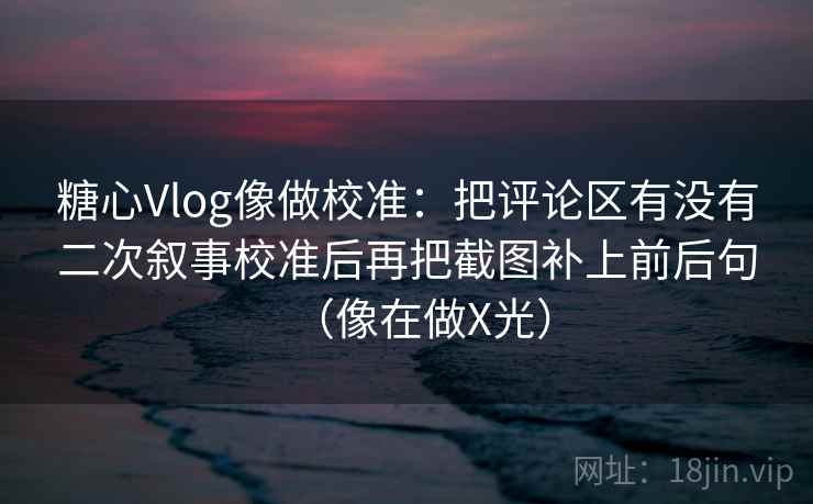 糖心Vlog像做校准：把评论区有没有二次叙事校准后再把截图补上前后句（像在做X光）