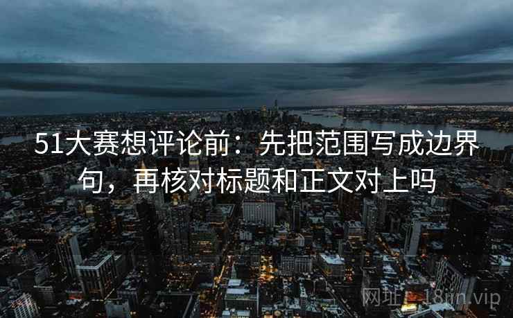 51大赛想评论前：先把范围写成边界句，再核对标题和正文对上吗