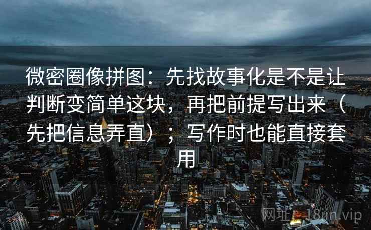 微密圈像拼图：先找故事化是不是让判断变简单这块，再把前提写出来（先把信息弄直）；写作时也能直接套用