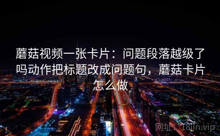 蘑菇视频一张卡片：问题段落越级了吗动作把标题改成问题句，蘑菇卡片怎么做