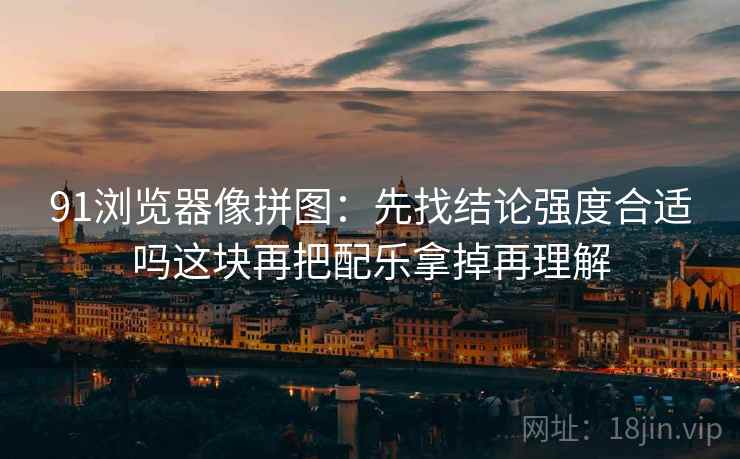 91浏览器像拼图：先找结论强度合适吗这块再把配乐拿掉再理解
