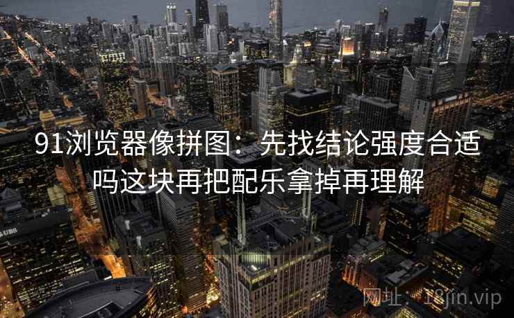91浏览器像拼图：先找结论强度合适吗这块再把配乐拿掉再理解