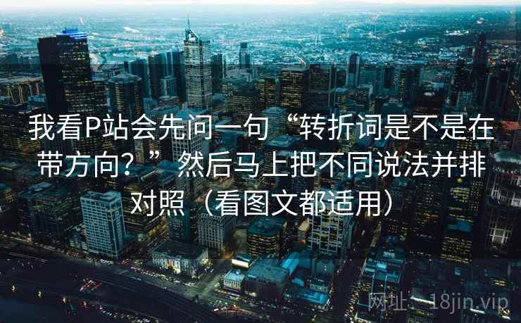我看P站会先问一句“转折词是不是在带方向？”然后马上把不同说法并排对照（看图文都适用）