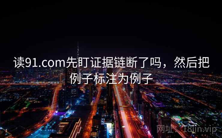 读91.com先盯证据链断了吗，然后把例子标注为例子