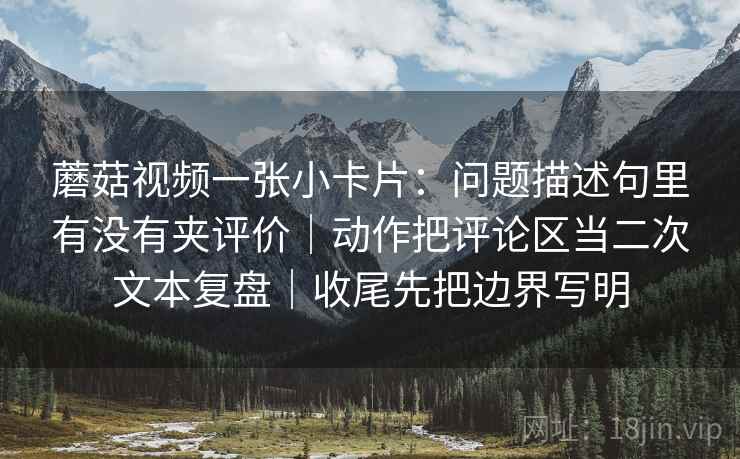 蘑菇视频一张小卡片：问题描述句里有没有夹评价｜动作把评论区当二次文本复盘｜收尾先把边界写明