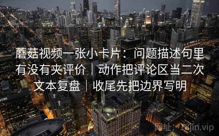 蘑菇视频一张小卡片：问题描述句里有没有夹评价｜动作把评论区当二次文本复盘｜收尾先把边界写明