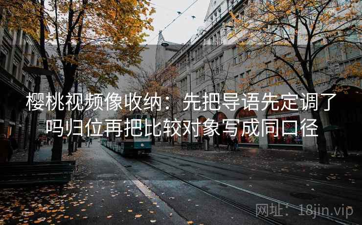 樱桃视频像收纳：先把导语先定调了吗归位再把比较对象写成同口径