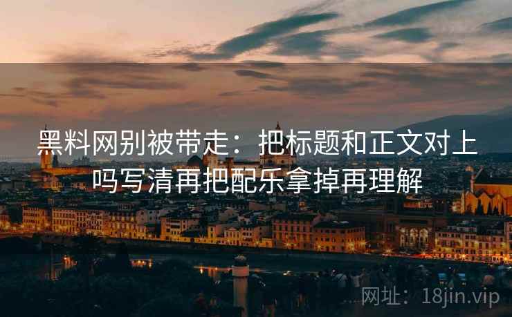 黑料网别被带走：把标题和正文对上吗写清再把配乐拿掉再理解