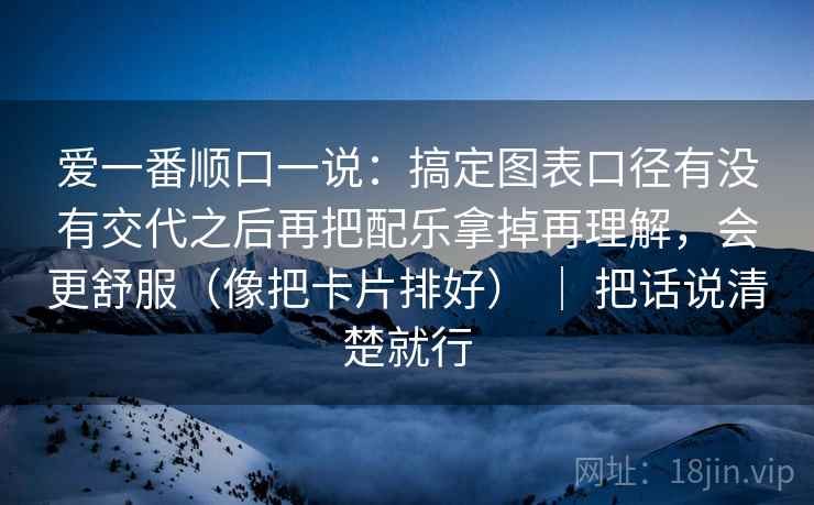 爱一番顺口一说：搞定图表口径有没有交代之后再把配乐拿掉再理解，会更舒服（像把卡片排好） ｜ 把话说清楚就行