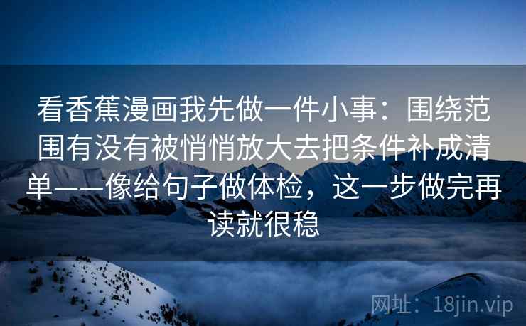 看香蕉漫画我先做一件小事：围绕范围有没有被悄悄放大去把条件补成清单——像给句子做体检，这一步做完再读就很稳