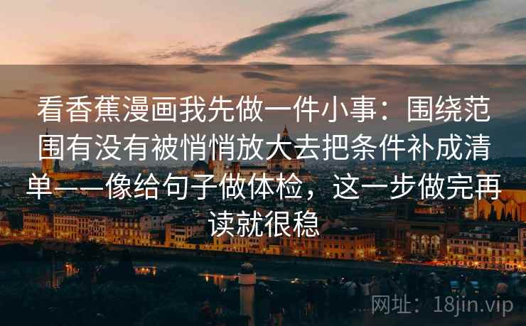 看香蕉漫画我先做一件小事:围绕范围有没有被悄悄放大去把条件补成清单——像给句子做体检,这一步做完再读就很稳 看香蕉漫画我先做一件小事:围绕范围有没有被悄悄放大去把条件补成清单——像给句子做体检,这一步做完再读就很稳