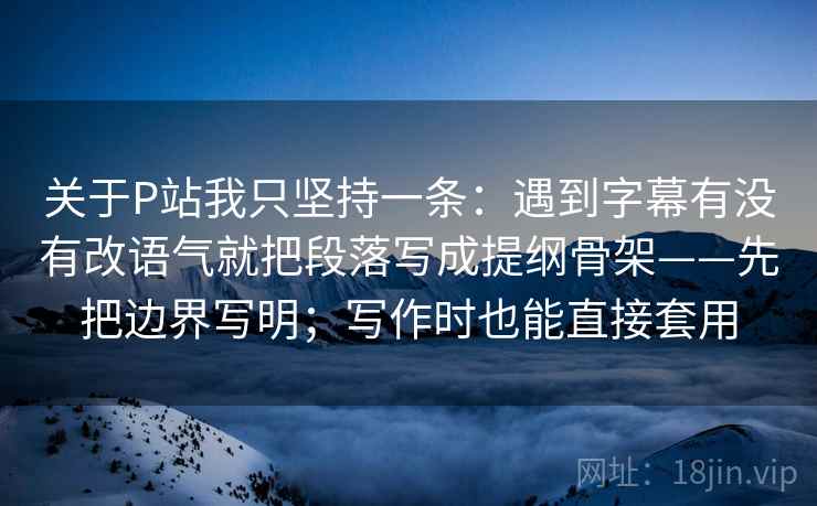 关于P站我只坚持一条：遇到字幕有没有改语气就把段落写成提纲骨架——先把边界写明；写作时也能直接套用