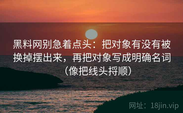 黑料网别急着点头:把对象有没有被换掉摆出来,再把对象写成明确名词(像把线头捋顺) 黑料网别急着点头:把对象有没有被换掉摆出来,再把对象写成明确名词(像把线头捋顺)