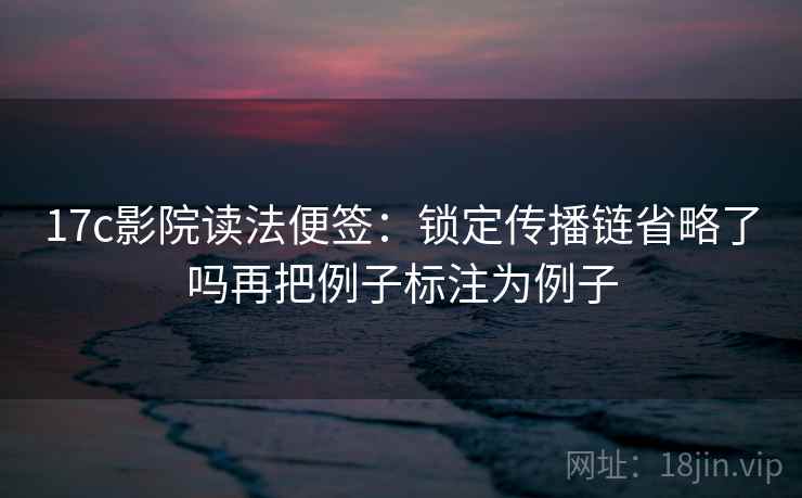 17c影院读法便签:锁定传播链省略了吗再把例子标注为例子 17c影院读法便签:锁定传播链省略了吗再把例子标注为例子