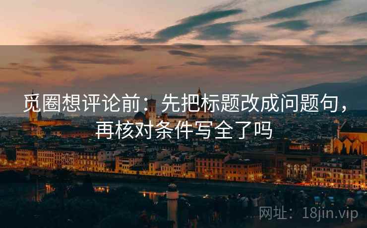 觅圈想评论前:先把标题改成问题句,再核对条件写全了吗 觅圈想评论前:先把标题改成问题句,再核对条件写全了吗