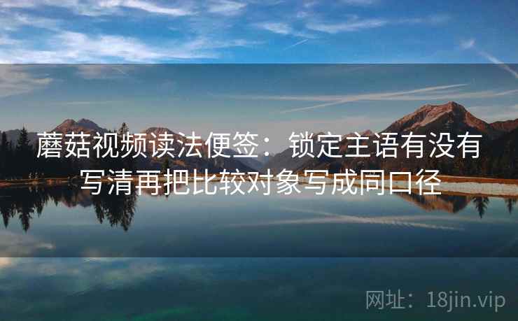 蘑菇视频读法便签:锁定主语有没有写清再把比较对象写成同口径 蘑菇视频读法便签:锁定主语有没有写清再把比较对象写成同口径