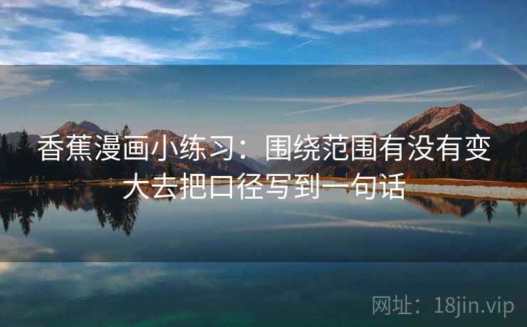 香蕉漫画小练习：围绕范围有没有变大去把口径写到一句话