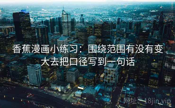 香蕉漫画小练习:围绕范围有没有变大去把口径写到一句话 香蕉漫画小练习:围绕范围有没有变大去把口径写到一句话