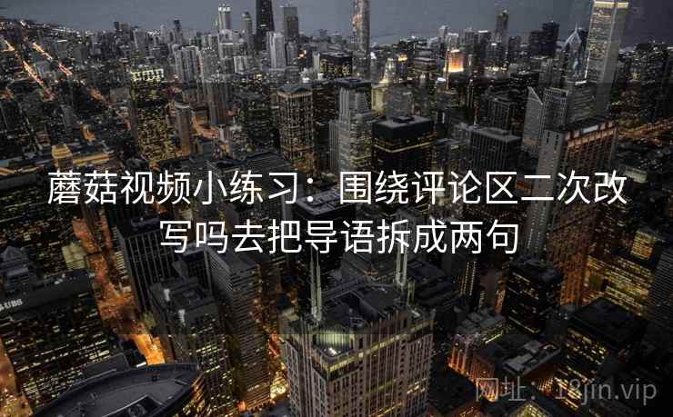 蘑菇视频小练习:围绕评论区二次改写吗去把导语拆成两句 蘑菇视频小练习:围绕评论区二次改写吗去把导语拆成两句