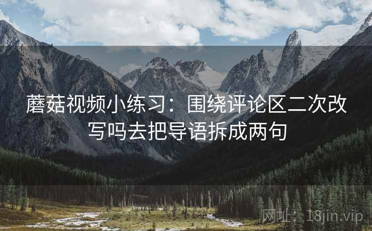 蘑菇视频小练习:围绕评论区二次改写吗去把导语拆成两句 蘑菇视频小练习:围绕评论区二次改写吗去把导语拆成两句