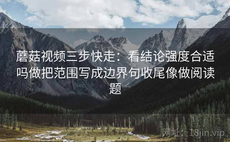 蘑菇视频三步快走:看结论强度合适吗做把范围写成边界句收尾像做阅读题 蘑菇视频三步快走:看结论强度合适吗做把范围写成边界句收尾像做阅读题