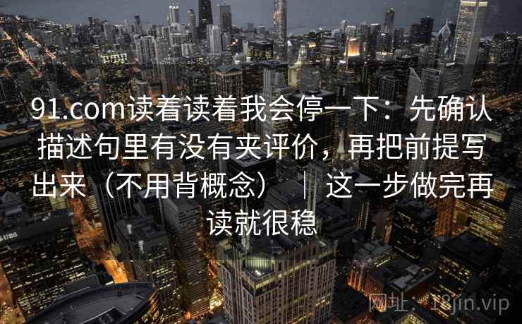 91.com读着读着我会停一下:先确认描述句里有没有夹评价,再把前提写出来(不用背概念) | 这一步做完再读就很稳 91.com读着读着我会停一下:先确认描述句里有没有夹评价,再把前提写出来(不用背概念) | 这一步做完再读就很稳