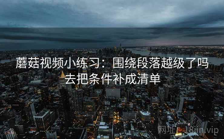 蘑菇视频小练习:围绕段落越级了吗去把条件补成清单 蘑菇视频小练习:围绕段落越级了吗去把条件补成清单