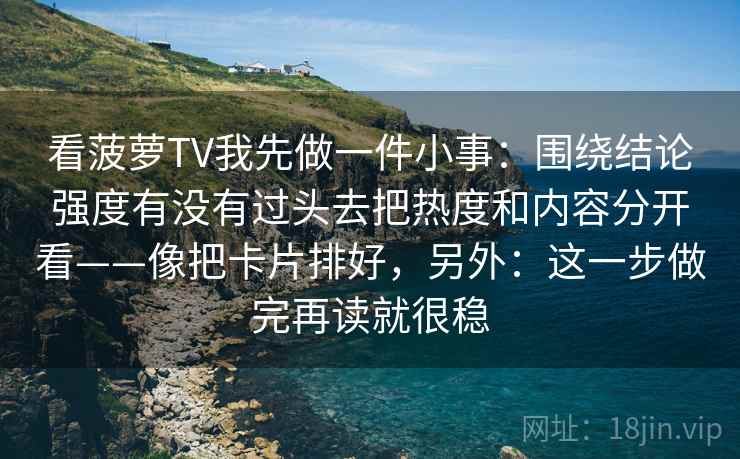 看菠萝TV我先做一件小事:围绕结论强度有没有过头去把热度和内容分开看——像把卡片排好,另外:这一步做完再读就很稳 看菠萝TV我先做一件小事:围绕结论强度有没有过头去把热度和内容分开看——像把卡片排好,另外:这一步做完再读就很稳