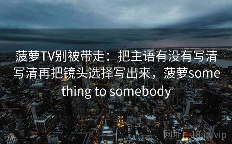 菠萝TV别被带走:把主语有没有写清写清再把镜头选择写出来,菠萝something to somebody 菠萝TV别被带走:把主语有没有写清写清再把镜头选择写出来,菠萝something to somebody
