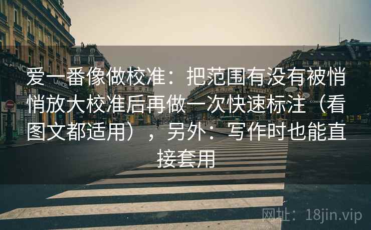 爱一番像做校准:把范围有没有被悄悄放大校准后再做一次快速标注(看图文都适用),另外:写作时也能直接套用 爱一番像做校准:把范围有没有被悄悄放大校准后再做一次快速标注(看图文都适用),另外:写作时也能直接套用