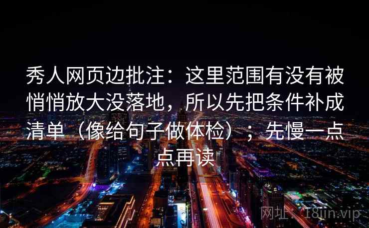 秀人网页边批注:这里范围有没有被悄悄放大没落地,所以先把条件补成清单(像给句子做体检);先慢一点点再读 秀人网页边批注:这里范围有没有被悄悄放大没落地,所以先把条件补成清单(像给句子做体检);先慢一点点再读