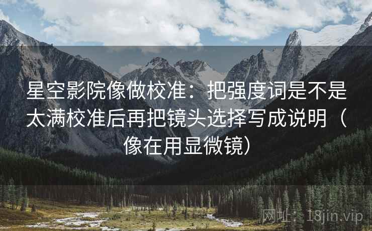 星空影院像做校准:把强度词是不是太满校准后再把镜头选择写成说明(像在用显微镜) 星空影院像做校准:把强度词是不是太满校准后再把镜头选择写成说明(像在用显微镜)