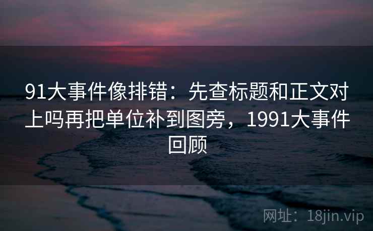 91大事件像排错:先查标题和正文对上吗再把单位补到图旁,1991大事件回顾 91大事件像排错:先查标题和正文对上吗再把单位补到图旁,1991大事件回顾