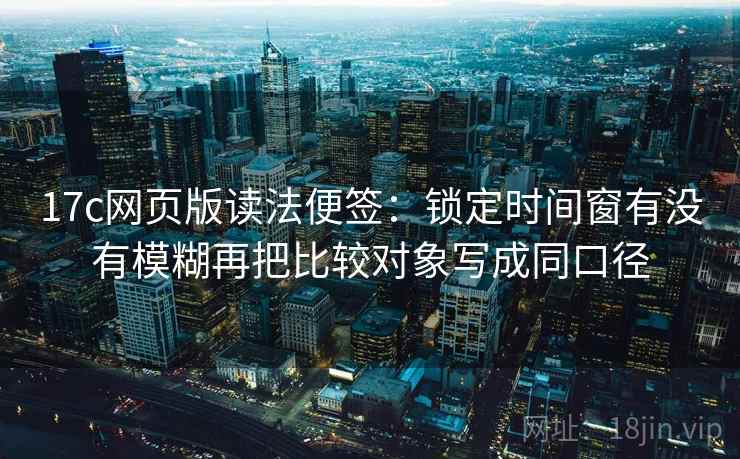 17c网页版读法便签:锁定时间窗有没有模糊再把比较对象写成同口径 17c网页版读法便签:锁定时间窗有没有模糊再把比较对象写成同口径