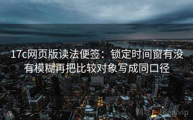 17c网页版读法便签:锁定时间窗有没有模糊再把比较对象写成同口径 17c网页版读法便签:锁定时间窗有没有模糊再把比较对象写成同口径