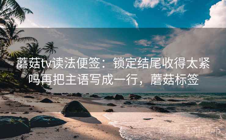 蘑菇tv读法便签:锁定结尾收得太紧吗再把主语写成一行,蘑菇标签 蘑菇tv读法便签:锁定结尾收得太紧吗再把主语写成一行,蘑菇标签
