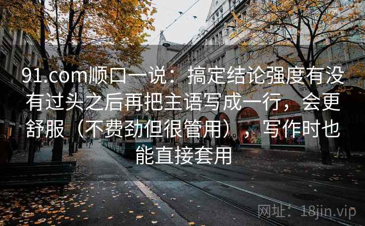 91.com顺口一说:搞定结论强度有没有过头之后再把主语写成一行,会更舒服(不费劲但很管用),写作时也能直接套用 91.com顺口一说:搞定结论强度有没有过头之后再把主语写成一行,会更舒服(不费劲但很管用),写作时也能直接套用