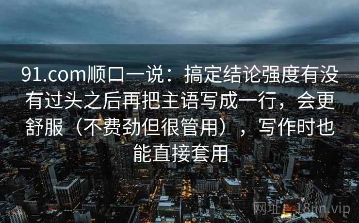 91.com顺口一说:搞定结论强度有没有过头之后再把主语写成一行,会更舒服(不费劲但很管用),写作时也能直接套用 91.com顺口一说:搞定结论强度有没有过头之后再把主语写成一行,会更舒服(不费劲但很管用),写作时也能直接套用