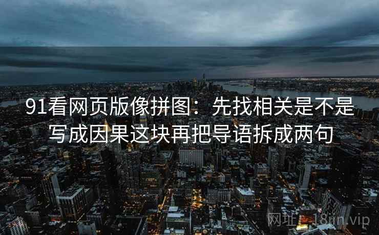 91看网页版像拼图:先找相关是不是写成因果这块再把导语拆成两句 91看网页版像拼图:先找相关是不是写成因果这块再把导语拆成两句