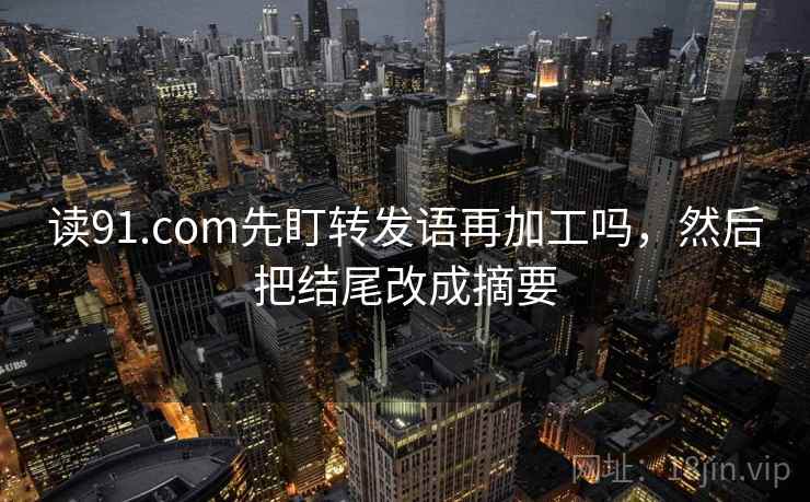 读91.com先盯转发语再加工吗,然后把结尾改成摘要 读91.com先盯转发语再加工吗,然后把结尾改成摘要
