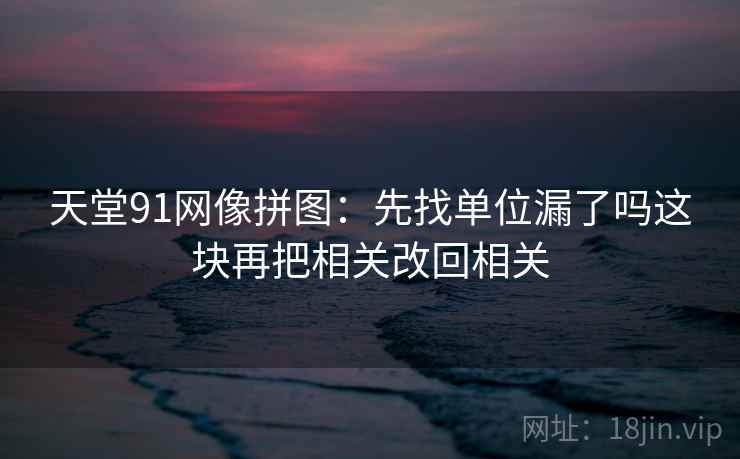 天堂91网像拼图:先找单位漏了吗这块再把相关改回相关 天堂91网像拼图:先找单位漏了吗这块再把相关改回相关