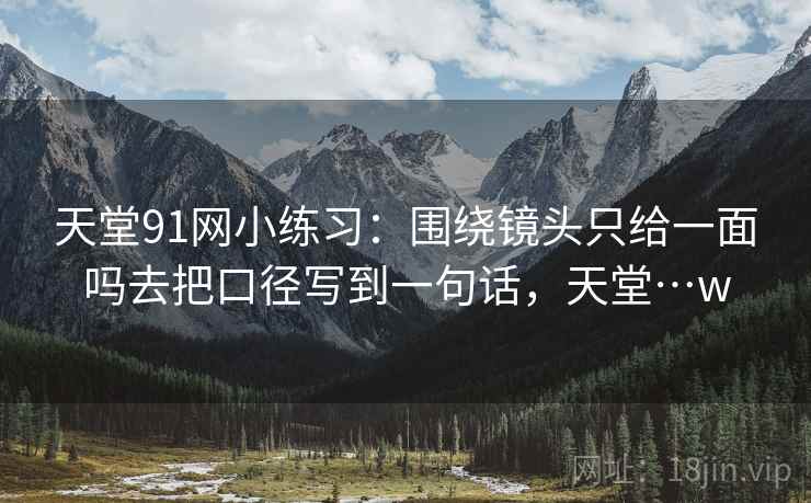 天堂91网小练习：围绕镜头只给一面吗去把口径写到一句话，天堂…w