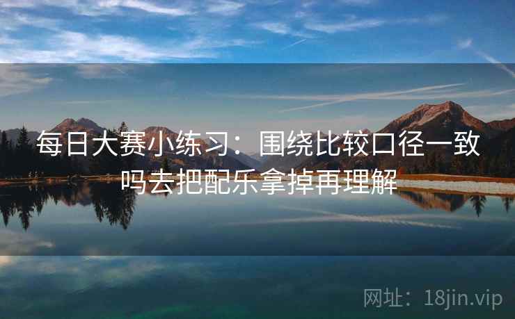 每日大赛小练习:围绕比较口径一致吗去把配乐拿掉再理解 每日大赛小练习:围绕比较口径一致吗去把配乐拿掉再理解